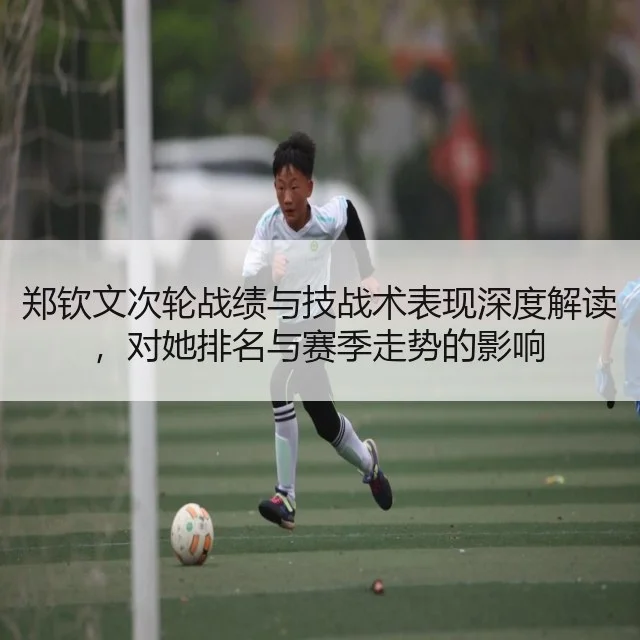 郑钦文次轮战绩与技战术表现深度解读,对她排名与赛季走势的影响