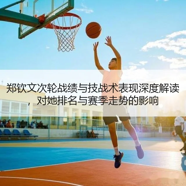 郑钦文次轮战绩与技战术表现深度解读，对她排名与赛季走势的影响